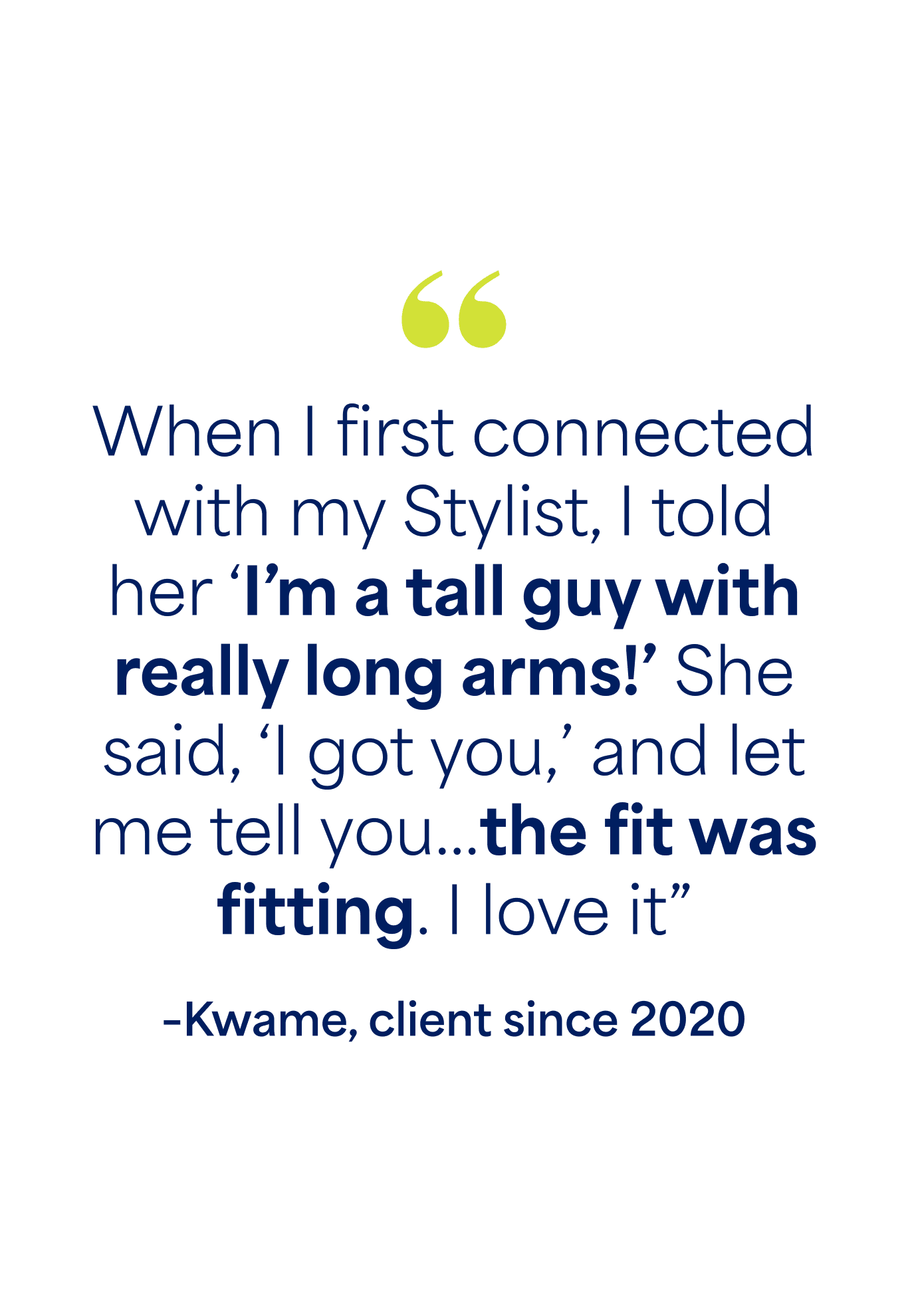 "When I first connected with my Stylist, I told her ‘I’m a tall guy with really long arms!’ She said, ‘I got you,’ and let me tell you…the fit was fitting. I love it” –Kwame, client since 2020