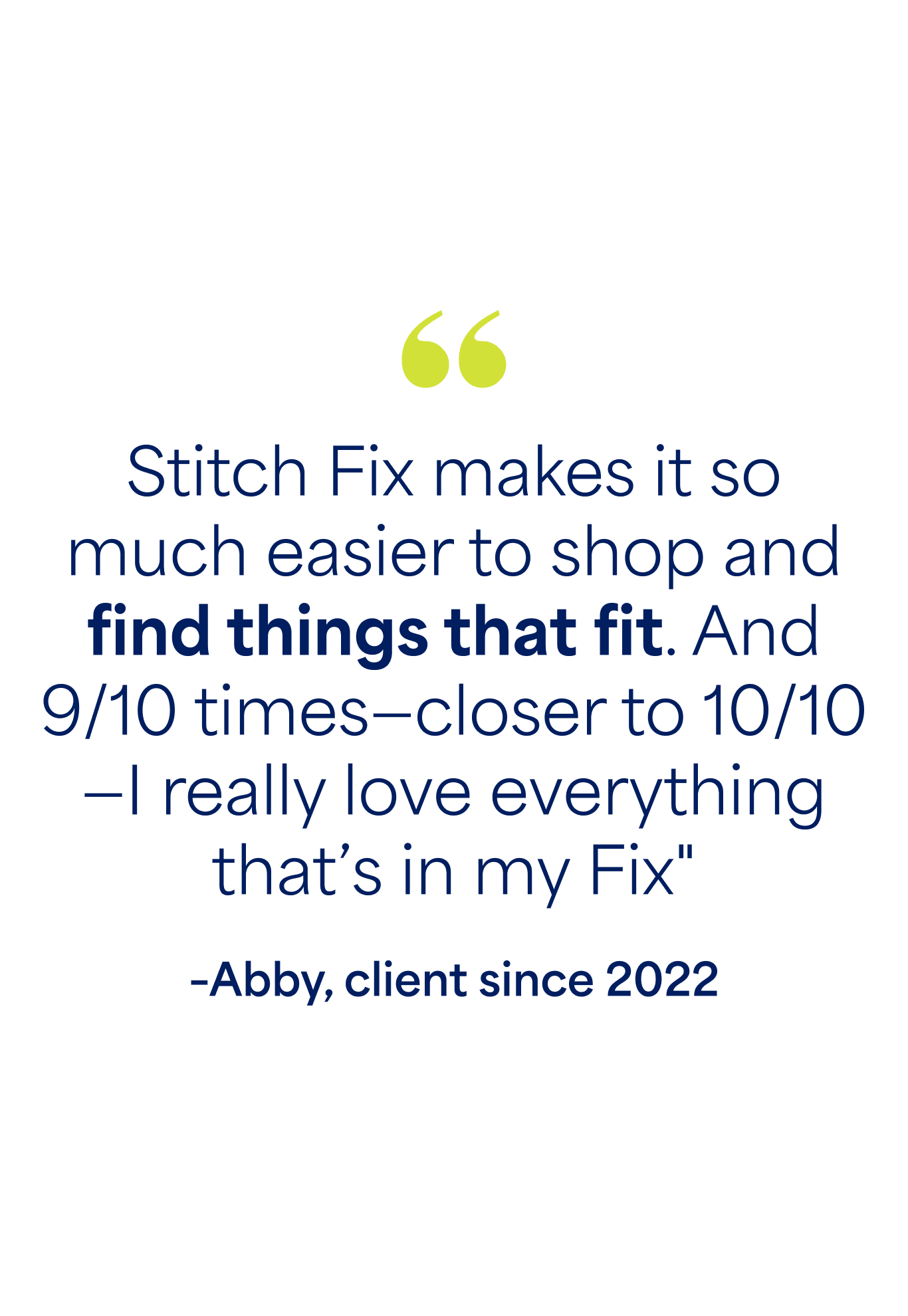 "Stitch Fix makes it so much easier to shop and find things that fit. And 9/10 times—closer to 10/10—I really love everything that’s in my Fix" –Abby, client since 2022