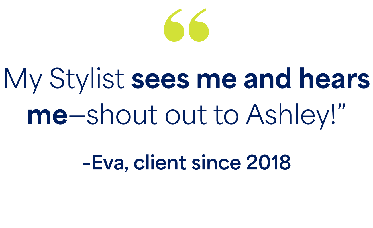 "My Stylist sees me and hears me - shout out to Ashley!" - Eva, client since 2018